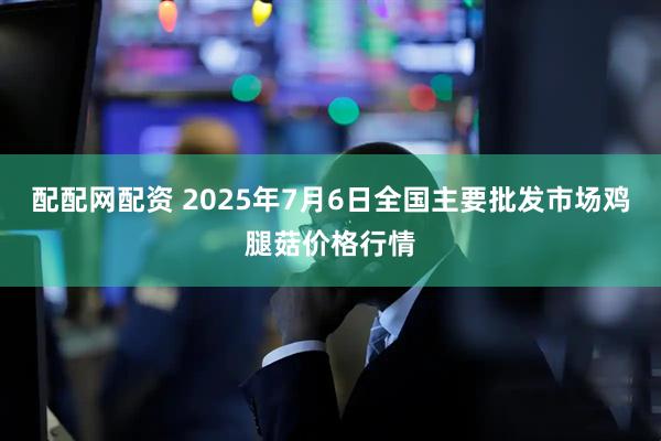 配配网配资 2025年7月6日全国主要批发市场鸡腿菇价格行情