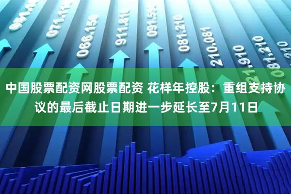中国股票配资网股票配资 花样年控股：重组支持协议的最后截止日期进一步延长至7月11日