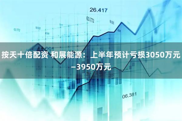 按天十倍配资 和展能源：上半年预计亏损3050万元—3950万元