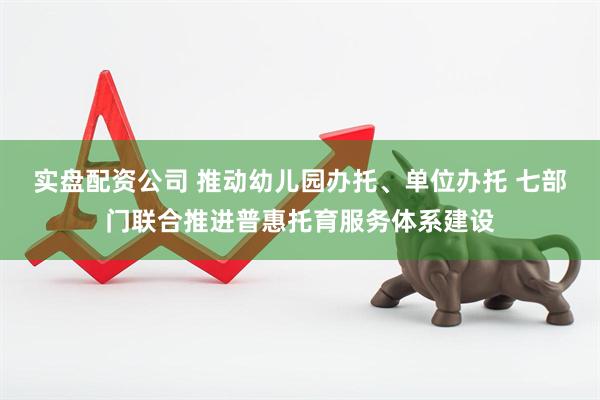 实盘配资公司 推动幼儿园办托、单位办托 七部门联合推进普惠托育服务体系建设