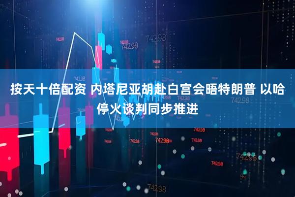 按天十倍配资 内塔尼亚胡赴白宫会晤特朗普 以哈停火谈判同步推进