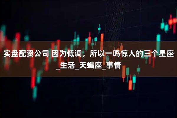 实盘配资公司 因为低调，所以一鸣惊人的三个星座_生活_天蝎座_事情