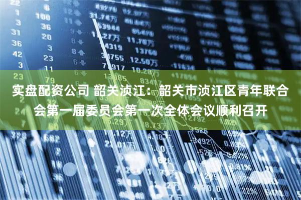 实盘配资公司 韶关浈江：韶关市浈江区青年联合会第一届委员会第一次全体会议顺利召开