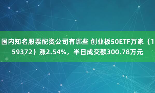 国内知名股票配资公司有哪些 创业板50ETF万家（159372）涨2.54%，半日成交额300.78万元