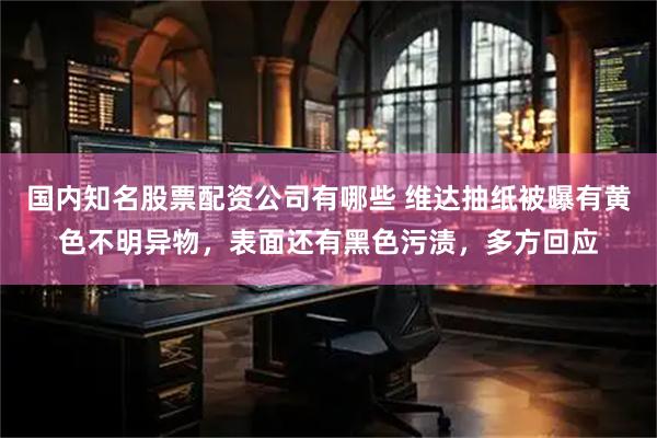 国内知名股票配资公司有哪些 维达抽纸被曝有黄色不明异物，表面还有黑色污渍，多方回应