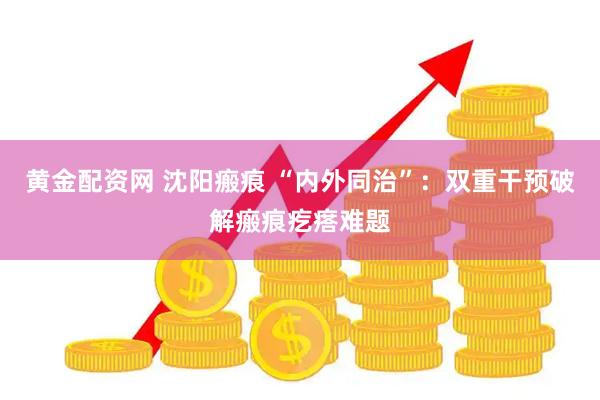 黄金配资网 沈阳瘢痕 “内外同治”：双重干预破解瘢痕疙瘩难题
