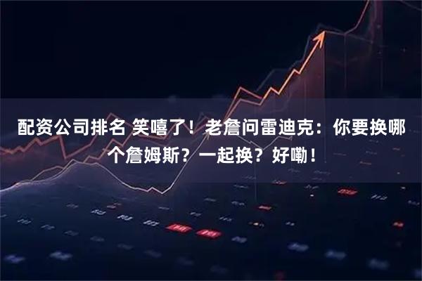 配资公司排名 笑嘻了！老詹问雷迪克：你要换哪个詹姆斯？一起换？好嘞！