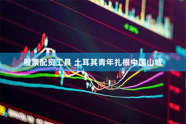 股票配资工具 土耳其青年扎根中国山城