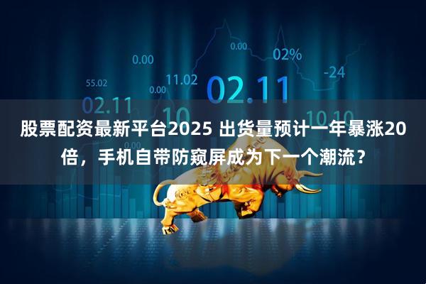 股票配资最新平台2025 出货量预计一年暴涨20倍，手机自带防窥屏成为下一个潮流？