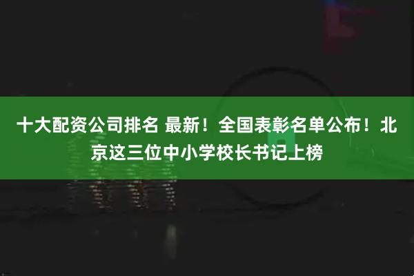 十大配资公司排名 最新！全国表彰名单公布！北京这三位中小学校长书记上榜