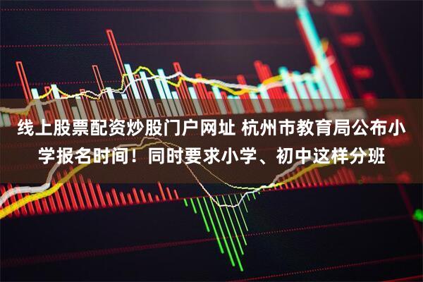 线上股票配资炒股门户网址 杭州市教育局公布小学报名时间！同时要求小学、初中这样分班